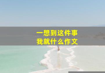 一想到这件事我就什么作文