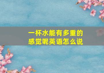 一杯水能有多重的感觉呢英语怎么说