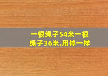 一根绳子54米一根绳子36米,用掉一样