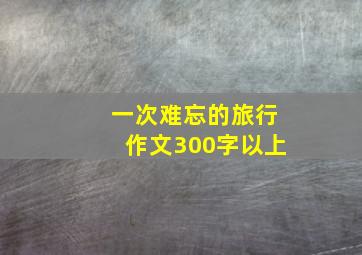 一次难忘的旅行作文300字以上