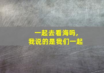 一起去看海吗,我说的是我们一起