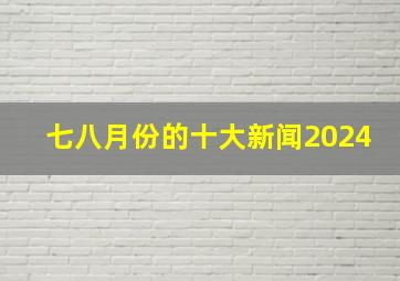 七八月份的十大新闻2024