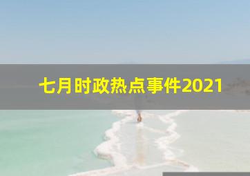 七月时政热点事件2021