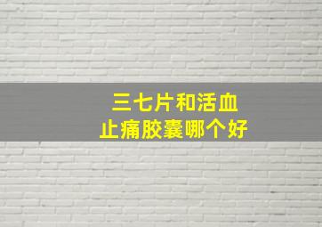 三七片和活血止痛胶囊哪个好