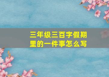 三年级三百字假期里的一件事怎么写