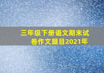 三年级下册语文期末试卷作文题目2021年