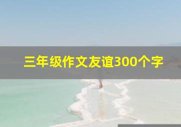 三年级作文友谊300个字