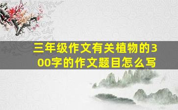 三年级作文有关植物的300字的作文题目怎么写