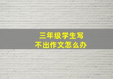 三年级学生写不出作文怎么办