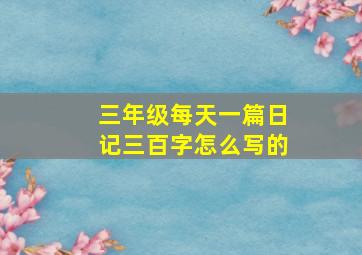 三年级每天一篇日记三百字怎么写的