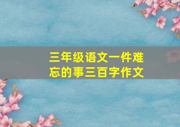 三年级语文一件难忘的事三百字作文