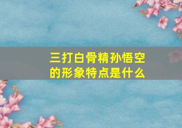 三打白骨精孙悟空的形象特点是什么