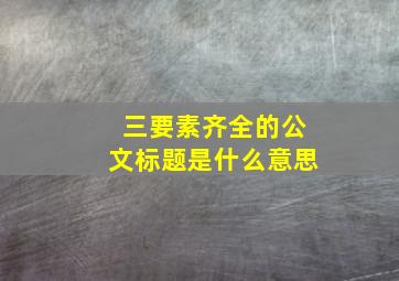 三要素齐全的公文标题是什么意思