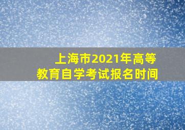 上海市2021年高等教育自学考试报名时间