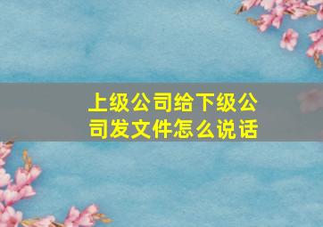 上级公司给下级公司发文件怎么说话