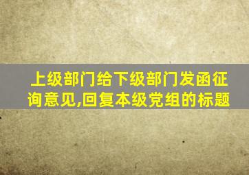 上级部门给下级部门发函征询意见,回复本级党组的标题