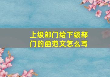 上级部门给下级部门的函范文怎么写