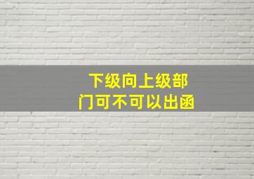 下级向上级部门可不可以出函