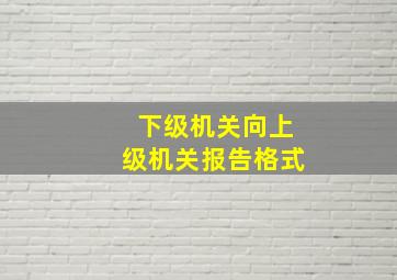 下级机关向上级机关报告格式