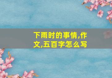 下雨时的事情,作文,五百字怎么写