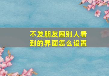 不发朋友圈别人看到的界面怎么设置