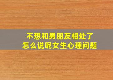 不想和男朋友相处了怎么说呢女生心理问题