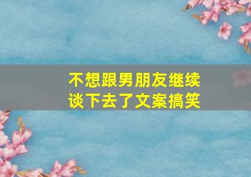 不想跟男朋友继续谈下去了文案搞笑