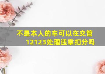 不是本人的车可以在交管12123处理违章扣分吗