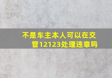 不是车主本人可以在交管12123处理违章吗