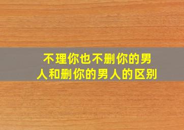 不理你也不删你的男人和删你的男人的区别