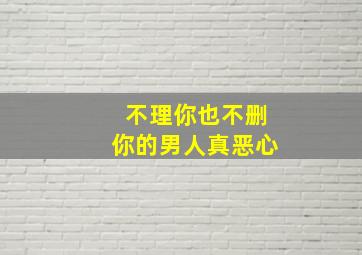 不理你也不删你的男人真恶心