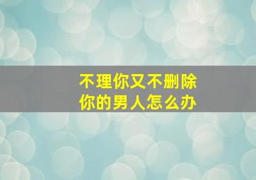 不理你又不删除你的男人怎么办