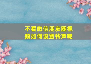 不看微信朋友圈视频如何设置铃声呢