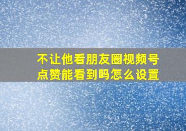 不让他看朋友圈视频号点赞能看到吗怎么设置