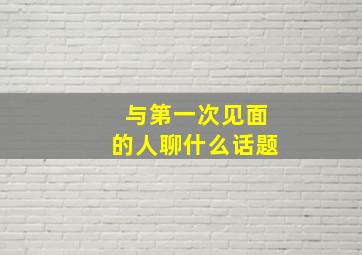 与第一次见面的人聊什么话题