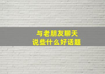 与老朋友聊天说些什么好话题