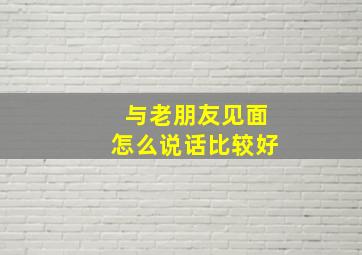 与老朋友见面怎么说话比较好