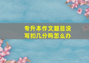 专升本作文题目没写扣几分吗怎么办