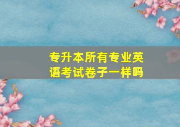 专升本所有专业英语考试卷子一样吗