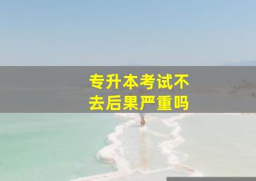 专升本考试不去后果严重吗