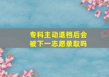 专科主动退档后会被下一志愿录取吗