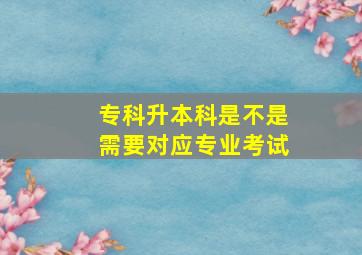 专科升本科是不是需要对应专业考试