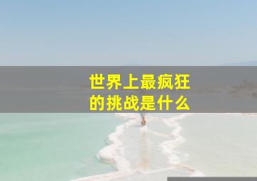 世界上最疯狂的挑战是什么