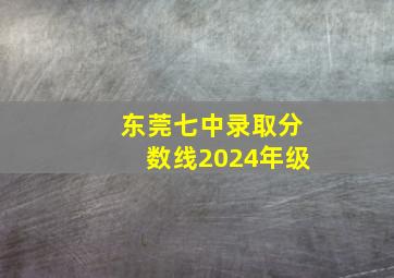 东莞七中录取分数线2024年级