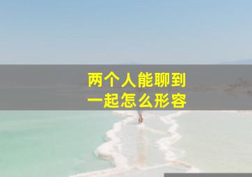 两个人能聊到一起怎么形容