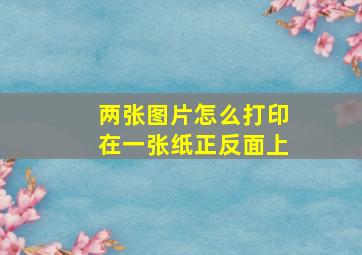 两张图片怎么打印在一张纸正反面上