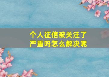 个人征信被关注了严重吗怎么解决呢