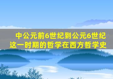 中公元前6世纪到公元6世纪这一时期的哲学在西方哲学史