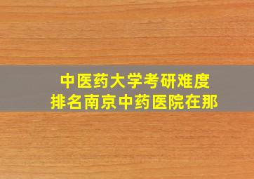 中医药大学考研难度排名南京中药医院在那