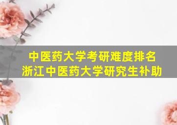 中医药大学考研难度排名浙江中医药大学研究生补助